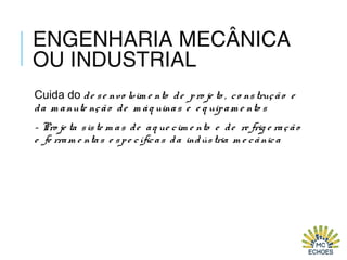 ENGENHARIA MECÂNICA
OU INDUSTRIAL
Cuida do de se nvo lvim e nto de pro je to , co nstrução e
da m anute nção de m áq uinas e e q uipam e nto s
- Pro je ta siste m as de aq ue cim e nto e de re frig e ração
e fe rram e ntas e spe cíficas da indústria m e cânica
 