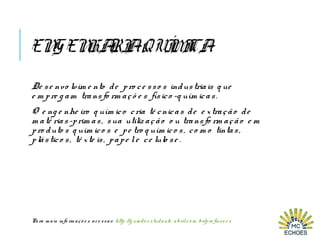 ENGENHARIAQUÍMICA
De se nvo lvim e nto de pro ce sso s industriais q ue
e m pre g am transfo rm açõ e s físico -q uím icas.
O e ng e nhe iro q uím ico cria té cnicas de e xtração de
m até rias-prim as, sua utiliz ação o u transfo rm ação e m
pro duto s q uím ico s e pe tro q uím ico s, co m o tintas,
plástico s, tê xte is, pape le ce lulo se .
Para m ais info rm açõ e s ace ssar: http: //g uiado e studante . abril. co m . br/pro fisso e s
 