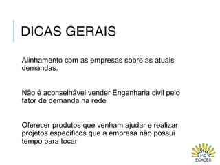 DICAS GERAIS
Alinhamento com as empresas sobre as atuais
demandas.
Não é aconselhável vender Engenharia civil pelo
fator de demanda na rede
Oferecer produtos que venham ajudar e realizar
projetos específicos que a empresa não possui
tempo para tocar
 