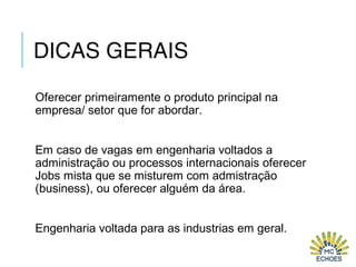 DICAS GERAIS
Oferecer primeiramente o produto principal na
empresa/ setor que for abordar.
Em caso de vagas em engenharia voltados a
administração ou processos internacionais oferecer
Jobs mista que se misturem com admistração
(business), ou oferecer alguém da área.
Engenharia voltada para as industrias em geral.
 