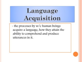 - the processes by w/c human beings
acquire a language, how they attain the
ability to comprehend and produce
utterances in it.
 