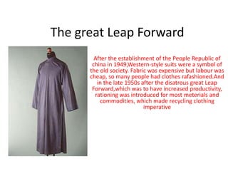 The great Leap Forward
After the establishment of the People Republic of
china in 1949,Western-style suits were a symbol of
the old society. Fabric was expensive but labour was
cheap, so many people had clothes rafashioned.And
in the late 1950s after the disatrous great Leap
Forward,which was to have increased productivity,
rationing was introduced for most meterials and
commodities, which made recycling clothing
imperative
 