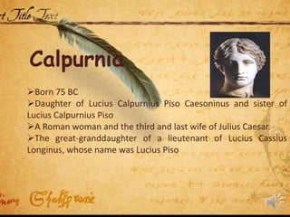 Calpurnia
Born 75 BC
Daughter of Lucius Calpurnius Piso Caesoninus and sister of
Lucius Calpurnius Piso
A Roman woman and the third and last wife of Julius Caesar.
The great-granddaughter of a lieutenant of Lucius Cassius
Longinus, whose name was Lucius Piso
 