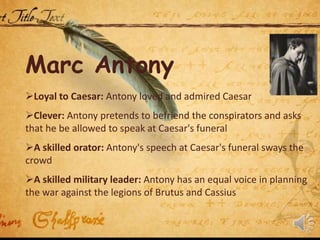 Marc Antony
Loyal to Caesar: Antony loved and admired Caesar
Clever: Antony pretends to befriend the conspirators and asks
that he be allowed to speak at Caesar's funeral
A skilled orator: Antony's speech at Caesar's funeral sways the
crowd
A skilled military leader: Antony has an equal voice in planning
the war against the legions of Brutus and Cassius
 