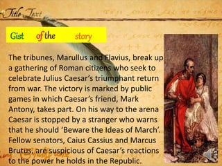 Gist storyof the
The tribunes, Marullus and Flavius, break up
a gathering of Roman citizens who seek to
celebrate Julius Caesar’s triumphant return
from war. The victory is marked by public
games in which Caesar’s friend, Mark
Antony, takes part. On his way to the arena
Caesar is stopped by a stranger who warns
that he should ‘Beware the Ideas of March’.
Fellow senators, Caius Cassius and Marcus
Brutus, are suspicious of Caesar’s reactions
to the power he holds in the Republic.
 