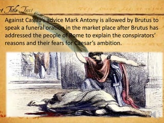 Against Cassiu’s advice Mark Antony is allowed by Brutus to
speak a funeral oration in the market place after Brutus has
addressed the people of Rome to explain the conspirators’
reasons and their fears for Caesar’s ambition.
 
