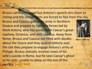 Brutus calms the crowd but Antony’s speech stirs them to
rioting and the conspirators are forced to flee from the city.
Brutus and Cassius gather an army in Northern
Greece and prepare to fight the forces led by
Mark Antony, who has joined with Caesar’s great-
nephew, Octavius, and with Lepidus. Away from
Rome, Brutus and Cassius are filled with doubts
about the future and they quarrel bitterly over
the site they prepare to engage Antony’s army at
Philippi. Brutus stoically receives news of his
wife’s suicide in Rome, but he sees Caesar’s ghost
as he rests, unable to sleep on the eve of the
conflict.
Marc Antony
 