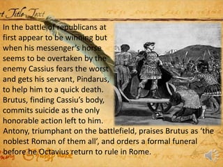 In the battle of republicans at
first appear to be winning but
when his messenger’s horse
seems to be overtaken by the
enemy Cassius fears the worst
and gets his servant, Pindarus,
to help him to a quick death.
Brutus, finding Cassiu’s body,
commits suicide as the only
honorable action left to him.
Antony, triumphant on the battlefield, praises Brutus as ‘the
noblest Roman of them all’, and orders a formal funeral
before he Octavius return to rule in Rome.
 
