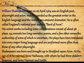 WilliamShakespeare, born on 26 April 1564 was an English poet,
playwright and actor, widelyregarded as the greatest writer in the
Englishlanguage and the world’s pre-eminent dramatist. He is often
calledEngland’s national poet and the “Bard of Avon”.
His extent worksincluding some collaborations consist of about 38
plays, 154 sonnetstwo long narrative poems, and a few other verses the
authorship of some of whichis uncertain. His plays have been translated
into every major living language and are performed more often than
those of any other playwright.
Shakespeare was born and brought up in Stratford-upon-Avon. At the
age of 18 he marriedAnne Hathaway, with whomhe hadthree children:
Susanna, and twins Hamnet and Judith.
 