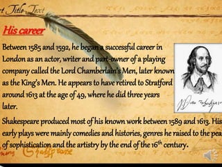 Between 1585 and 1592, he began a successful career in
London as an actor, writer and part-owner of a playing
company calledthe LordChamberlain’s Men, later known
as the King’s Men. He appears to have retired to Stratford
around 1613 at the age of 49, where he did three years
later.
Hiscareer
Shakespeare producedmost of his known work between 1589and 1613. His
earlyplays were mainlycomedies and histories, genres he raisedto the peak
of sophistication and the artistry by the end of the 16th century.
 