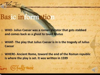 Basic information
o WHO- Julius Caesar was a roman dictator that gets stabbed
and comes back as a ghost to taunt Brutus
o WHAT- The play that Julius Caesar is in is the tragedy of Julius
Caesar
o WHERE- Ancient Rome, toward the end of the Roman republic
is where the play is set. It was written in 1599
 