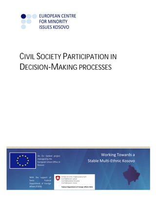 CIVIL SOCIETY PARTICIPATION IN 
DECISION-MAKING PROCESSES 
Working Towards a 
Stable Multi-Ethnic Kosovo 
An EU funded project 
managed by the 
European Union Office in 
Kosovo 
With the support of 
Swiss Federal 
Department of Foreign 
Affairs (FDFA) 
 