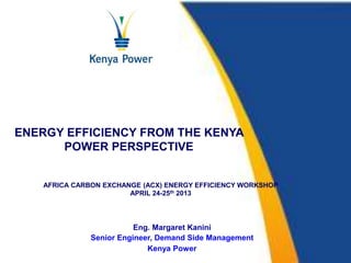 ENERGY EFFICIENCY FROM THE KENYA 
POWER PERSPECTIVE 
AFRICA CARBON EXCHANGE (ACX) ENERGY EFFICIENCY WORKSHOP 
APRIL 24-25th 2013 
Eng. Margaret Kanini 
Senior Engineer, Demand Side Management 
Kenya Power 
 