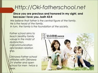 Http://Oki-fatherschool.net
We believe that father is the central figure of the family.
He is the head of the family.
In turn, the family is the foundation of the society.
Father school aims to
teach healthy family
values in the midst of
dysfunction,
miscommunication
and broken relation
ship.
Okinawa Father school
affiliates with Okinawa
DV shelter and open
school for men twice a
year.
Since you are precious and honored in my sight, and
because I love you..Isaih 43:4
 