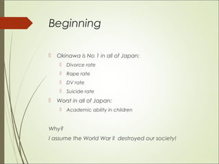 Beginning
 Okinawa is No 1 in all of Japan:
 Divorce rate
 Rape rate
 DV rate
 Suicide rate
 Worst in all of Japan:
 Academic ability in children
Why?
I assume the World War ll destroyed our society!
 