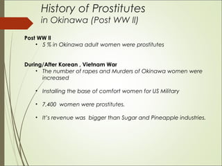History of Prostitutes
in Okinawa (Post WW ll)
Post WW ll
• 5 % in Okinawa adult women were prostitutes
During/After Korean , Vietnam War
• The number of rapes and Murders of Okinawa women were
increased
• Installing the base of comfort women for US Military
• 7,400 women were prostitutes.
• It’s revenue was bigger than Sugar and Pineapple industries.
 