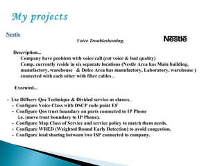 My projects
Nestle
Voice Troubleshooting.
Description...
Company have problem with voice call (cut voice & bad quality)
Comp. currently reside in six separate locations (Nestle Area has Main building,
manufactory, warehouse & Dolce Area has manufactory, Laboratory, warehouse )
connected with each other with fiber cables .
Executed...
- Use Diffserv Qos Technique & Divided service as classes.
- Configure Voice Class with DSCP code point EF
- Configure Qos trust boundary on ports connected to IP Phone
i.e. (move trust boundary to IP Phone).
- Configure Map Class of Service and service policy to match them needs.
- Configure WRED (Weighted Round Early Detection) to avoid congestion.
- Configure load sharing between two ISP connected to company.
 