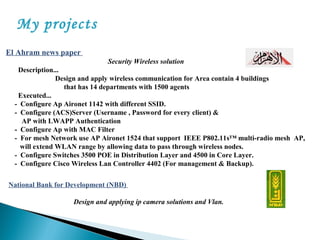 My projects
El Ahram news paper
Security Wireless solution
Description...
Design and apply wireless communication for Area contain 4 buildings
that has 14 departments with 1500 agents
Executed...
- Configure Ap Aironet 1142 with different SSID.
- Configure (ACS)Server (Username , Password for every client) &
AP with LWAPP Authentication
- Configure Ap with MAC Filter
- For mesh Network use AP Aironet 1524 that support IEEE P802.11s™ multi-radio mesh AP,
will extend WLAN range by allowing data to pass through wireless nodes.
- Configure Switches 3500 POE in Distribution Layer and 4500 in Core Layer.
- Configure Cisco Wireless Lan Controller 4402 (For management & Backup).
National Bank for Development (NBD)
Design and applying ip camera solutions and Vlan.
 