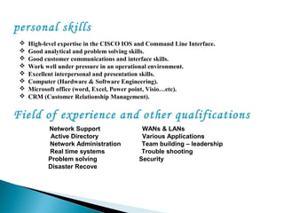 personal skills
 High-level expertise in the CISCO IOS and Command Line Interface.
 Good analytical and problem solving skills.
 Good customer communications and interface skills.
 Work well under pressure in an operational environment.
 Excellent interpersonal and presentation skills.
 Computer (Hardware & Software Engineering).
 Microsoft office (word, Excel, Power point, Visio…etc).
 CRM (Customer Relationship Management).
Field of experience and other qualifications
Network Support WANs & LANs
Active Directory Various Applications
Network Administration Team building – leadership
Real time systems Trouble shooting
Problem solving Security
Disaster Recovery
 