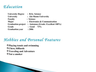 Education
University Degree : B.Sc. Science
University : Ain Shams University
Faculty : Science
Major : Electronics & Communication
Graduation project : Antennas (Grade: Excellent 100%)
Grade : Good 73%
Graduation year : 2006
Hobbies and Personal Features 
Playing tennis and swimming
Chess, billiards
Traveling and Adventure
Not a smoker
 