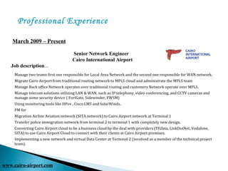 Professional Experience
       March 2009 – Present
               
                                                         Senior Network Engineer
                                                        Cairo International Airport          
Job description...
www.cairo-airport.com
Manage two teams first one responsible for Local Area Network and the second one responsible for WAN network.
Migrate Cairo Airport from traditional routing network to MPLS cloud and administrate the MPLS team
Manage Back office Network operates over traditional routing and customers Network operate over MPLS.
Manage telecom solutions utilizing LAN & WAN, such as IP telephony, video conferencing, and CCTV cameras and
manage some security device ( ForiGate, Sidewinder, FWSM)
Using monitoring tools like HPov , Cisco LMS and SolarWinds.
PM for
Migration Airline Aviation network (SITA network) to Cairo Airport network at Terminal 1
Transfer police immigration network from terminal 2 to terminal 1 with completely new design.
Converting Cairo Airport cloud to be a business cloud by the deal with providers (TEdata, LinkDotNet, Vodafone,
SITA) to use Cairo Airport Cloud to connect with their clients at Cairo Airport premises.
Implementing a new network and virtual Data Center at Terminal 2 (involved as a member of the technical project
team).
 