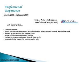 March 2008 –February2009        
 
Senior Network Engineer
                                                           Iccc-Cairo (Cisco partner) 
       Job description... 
- Technical pre-sales.
- Design, Installation, Maintenance & Troubleshooting Infrastructures (Active & Passive) Network.
- Manage technician team and engineer team.
- Delivering technical and end-user training.
- Configuring network equipment (3com & Cisco & HP).
- provide technical support for customers after sale.
Professional
Experience
www.Iccc-cairo.com
 