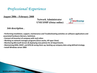 Professional Experience
August 2006 – February 2008
Network Administrator
UNICOMP (Ostaz online)
Job description...
- Performing installation, support, maintenance and Troubleshooting activities on software applications and
associated hardware (Servers, Switches).
- Connect all branches of company with each other.
- Working on network manages programs (Cisco works, HP open View).
- Monitoring Microsoft Servers & deploying new policies for all departments.
- Maintaining (DNS, DHCP, and DFS) & tuning them up, backing up company data using defined strategy.
- Install Windows server 2003
www.ostazonline.com
 
