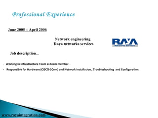 June 2005 – April 2006
Network engineering
Raya networks services
Job description...
- Working in Infrastructure Team as team member.
- Responsible for Hardware (CISCO-3Com) and Network Installation , Troubleshooting and Configuration.
Professional Experience
www.rayaintegration.com
 