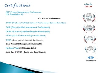 Certifications
PMP Project Management Professional
ITIL Foundation V3
CSCO ID: CSCO11415972
CCNP SP (Cisco Certified Network Professional Service Provider )
CCIP (Cisco Certified Internetwork Professional)
CCNP V6 (Cisco Certified Network Professional)
CCDP (Cisco Certified Design Professional)
CCNA ; Cisco Network Associate Certification
Cisco Works LAN Management Solution (LMS)
Hp Open View (NNM-1 &NNM-2 V7.5)
Voice Over IP ( VOIP ) Certify from Cairo University
 