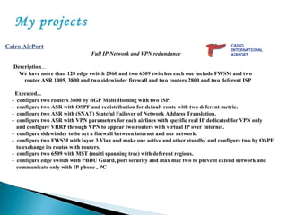 My projects
Cairo AirPort
Full IP Network and VPN redundancy
Description...
We have more than 120 edge switch 2960 and two 6509 switches each one include FWSM and two
router ASR 1005, 3800 and two sidewinder firewall and two routers 2800 and two deferent ISP
Executed...
- configure two routers 3800 by BGP Multi Homing with two ISP.
- configure two ASR with OSPF and redistribution for default route with two deferent metric.
- configure two ASR with (SNAT) Stateful Failover of Network Address Translation.
- configure two ASR with VPN parameters for each airlines with specific real IP dedicated for VPN only
and configure VRRP through VPN to appear two routers with virtual IP over Internet.
- configure sidewinder to be act a firewall between internet and our network.
- configure two FWSM with layer 3 Vlan and make one active and other standby and configure two by OSPF
to exchange its routes with routers.
- configure two 6509 with MST (multi spanning tree) with deferent regions.
- configure edge switch with PBDU Guard, port security and max mac two to prevent extend network and
communicate only with IP phone , PC
 
