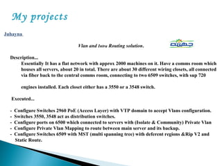 My projects
Juhayna
Vlan and Intra Routing solution.
Description...
Essentially It has a flat network with approx 2000 machines on it. Have a comms room which
houses all servers, about 20 in total. There are about 30 different wiring closets, all connected
via fiber back to the central comms room, connecting to two 6509 switches, with sup 720
engines installed. Each closet either has a 3550 or a 3548 switch.
Executed...
- Configure Switches 2960 PoE (Access Layer) with VTP domain to accept Vlans configuration.
- Switches 3550, 3548 act as distribution switches.
- Configure ports on 6500 which connected to servers with (Isolate & Community) Private Vlan
- Configure Private Vlan Mapping to route between main server and its backup.
- Configure Switches 6509 with MST (multi spanning tree) with deferent regions &Rip V2 and
Static Route.
 