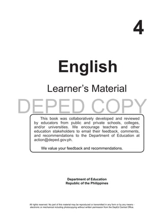 DEPED COPY
i
4
English
Learner’s Material
This book was collaboratively developed and reviewed
by educators from public and private schools, colleges,
and/or universities. We encourage teachers and other
education stakeholders to email their feedback, comments,
and recommendations to the Department of Education at
action@deped.gov.ph.
We value your feedback and recommendations.
Department of Education
Republic of the Philippines
All rights reserved. No part of this material may be reproduced or transmitted in any form or by any means -
electronic or mechanical including photocopying without written permission from the DepEd Central Office.
 