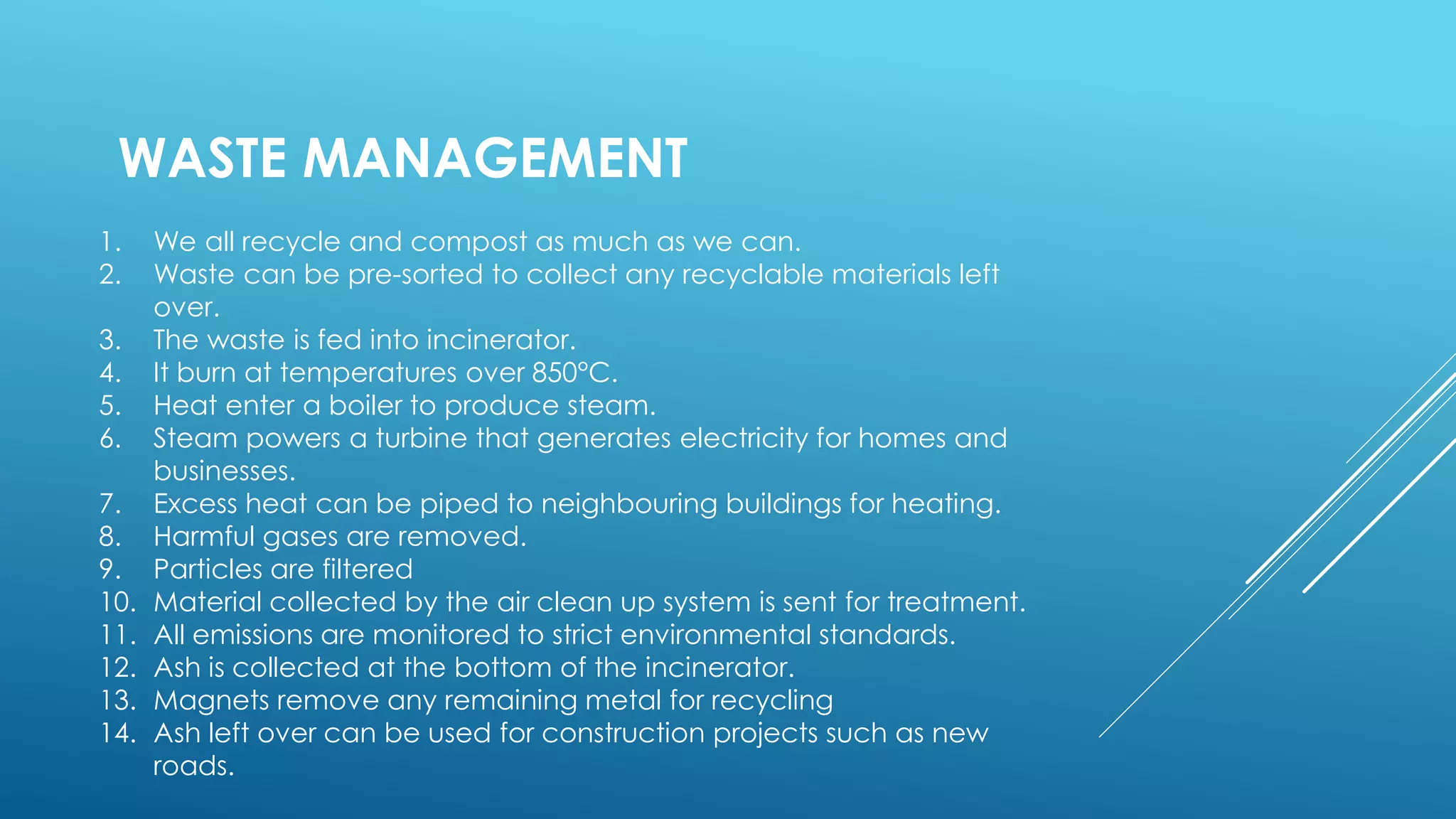 WASTE MANAGEMENT
1. We all recycle and compost as much as we can.
2. Waste can be pre-sorted to collect any recyclable materials left
over.
3. The waste is fed into incinerator.
4. It burn at temperatures over 850°C.
5. Heat enter a boiler to produce steam.
6. Steam powers a turbine that generates electricity for homes and
businesses.
7. Excess heat can be piped to neighbouring buildings for heating.
8. Harmful gases are removed.
9. Particles are filtered
10. Material collected by the air clean up system is sent for treatment.
11. All emissions are monitored to strict environmental standards.
12. Ash is collected at the bottom of the incinerator.
13. Magnets remove any remaining metal for recycling
14. Ash left over can be used for construction projects such as new
roads.
 
