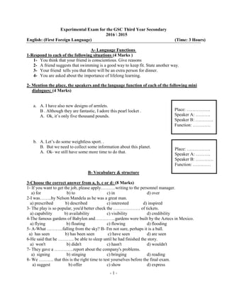 -1-
Experimental Exam for the GSC Third Year Secondary
2016  2015
English: (First Foreign Language) (Time: 3 Hours)
Language Functions-A
1-Respond to each of the following situations (4 Marks )
1- You think that your friend is conscientious. Give reasons
2- A friend suggests that swimming is a good way to keep fit. State another way.
3- Your friend tells you that there will be an extra person for dinner.
4- You are asked about the importance of lifelong learning.
2- Mention the place, the speakers and the language function of each of the following mini
dialogues: (4 Marks)
a. A. I have also new designs of armlets.
B . Although they are fantastic, I adore this pearl locket .
A. Ok, it’s only five thousand pounds.
b. A. Let’s do some weightless sport. .
B. But we need to collect some information about this planet.
A. Ok- we still have some more time to do that.
B- Vocabulary & structure
3-Choose the correct answer from a, b, c or d: (8 Marks)
1- If you want to get the job, please apply……….writing to the personnel manager.
a) for b) to c) in d) over
2-I was……..by Nelson Mandela as he was a great man.
a) prescribed b) described c) interested d) inspired
3- The play is so popular, you'd better check the ……………… of tickets.
a) capability b) availability c) visibility d) credibility
4-The famous gardens of Babylon and…………..gardens were built by the Aztecs in Mexico.
a) flying b) floating c) flowing d) flooding
5- A-What ………..falling from the sky? B- I'm not sure, perhaps it is a ball.
a) has seen b) has been seen c) have seen d) are seen
6-He said that he ……….. be able to sleep until he had finished the story.
a) won't b) didn't c) hasn't d) wouldn't
7- They gave a ………….report about the company's problems.
a) signing b) stinging c) bringing d) reading
8- We ………. that this is the right time to test yourselves before the final exam.
a) suggest b) offer c) show d) express
Place: …………….
Speaker A: ……….
Speaker B: …………
Function: …………
Place: …………….
Speaker A: ……….
Speaker B: …………
Function: …………
 