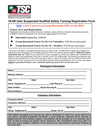16-HR User Suspended Scaffold Safety Training Registration Form
           NEW- Lower Course Fees & Group Discounting NOW AVAILABLE!
  Course Fees and Registration
  Registration fee includes the cost of all seminar materials, unless otherwise indicated. Discounted course fees
  available for advance registrations, for same event, paid in full prior to the class.

         Individual Course Fee: $400.00
         Group discounted Course Fee for 6 to 9 attendees: $360.00 per participant
         Group discounted Course Fee for 10 + attendees: $320.00 per participant

This form is to be filled in completely and returned to our office via fax, 718-389-6155 or regular mail. Please send
                                                                                                             rd
original form and the required non-refundable deposit to TSC’s new training center located on 36-06 43 Avenue,
Long Island City, NY 11101. If you would like to make a payment by credit card, please call 718-389-2103 to
request a credit card authorization form and a member of the TSC training dept. will process the payment upon
receipt of the completed form. If you will be paying by check, a copy of the check must be included at the time the
registration form(s) is returned via fax and the original payment should immediately be sent via mail. Your space
will not be guaranteed without a non- refundable deposit payment of 50% of total course fees.

                                             Participant Information
Name: ___________________________________________________________________

Mailing Address: _________________________________________________________
________________________________________________________________________
City                  State                           Zip Code
Home Telephone #: ______________________Cell Phone #: __________________
Date of Birth: _________________ Social Security #: _______________________
Email Address: _______________________________________________________

                                          Company Information
Company Name: ____________________________________________________________
Company Address:___________________________________________________________
___________________________________________________________________________
City                  State                           Zip Code
Comp. Telephone #: ______________________Comp. Fax #: ______________________

Total Safety Consulting, LLC reserves the right to reschedule or cancel any course date (s) for
any reason, including insufficient enrollment. In such instances, deposits will be returned or
applied towards next available program. Cancellations will be accepted up to (3) business day’s
prior to start of training and deposit will be retained by TSC. Cancellations that occur with 3 or
less days will be subject to forfeiture of full course fee (s). Class failure is automatic forfeiture of
all course fees.
 