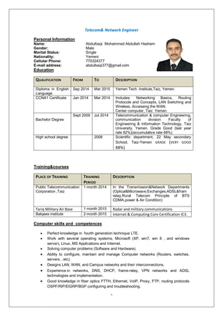 1
Network EngineerTelecom&
Personal Information
Name: Abdulbaqi Mohammed Abdullah Hashem
Gender: Male
Marital Status: Single
Nationality: Yemeni
Cellular Phone: 770324377
E-mail address: abdulbaqi377@gmail.com
Education
QUALIFICATION FROM TO DESCRIPTION
Diploma in English
Language
Sep 2014 Mar 2015 Yemen Tech. Institute,Taiz, Yemen.
CCNA1 Certificate Jan 2014 Mar 2014 Includes: Networking Basics, Routing
Protocols and Concepts, LAN Switching and
Wireless, Accessing the WAN.
Center computer, Taiz Yemen
Bachelor Degree
Sept 2009 Jul 2014 Telecommunication & computer Engineering,
communication division Faculty of
Engineering & Information Technology, Taiz
University, Yemen. Grade Good (last year
rate 82%)(accumulative rate 68%)
High school degree 2008 Scientific department, 22 May secondary
School, Taiz-Yemen GRADE (VERY GOOD
88%)
Training&courses
PLACE OF TRAINING TRAINING
PERIOD
DESCRIPTION
Public Telecommunication
Corporation ,Taiz
1 month 2014 In the Transmission&Network Departments
(Optical&Microwave,Exchanges,ADSL&fram
relay,Rural Telecom Principle of BTS
CDMA.power & Air Condition)
Tariq Military Air Base 1 month 2015 Radar and military communications
Balqees institute 2 month 2015 Internet & Computing Core Certification IC3.
Computer skills and competences
 Perfect knowledge in fourth generation technique LTE.
 Work with several operating systems, Microsoft (XP, win7, win 8 , and windows
server), Linux, MS Applications and Internet.
 Solving computer problems (Software and Hardware).
 Ability to configure, maintain and manage Computer networks (Routers, switches,
servers…etc).
 Designs LAN, WAN, and Campus networks and their interconnections.
 Experience in networks, DNS, DHCP, frame-relay, VPN networks and ADSL
technologies and implementation.
 Good knowledge in fiber optics FTTH, Ethernet, VoIP, Proxy, FTP, routing protocols
OSPF/RIP/EIGRP/BGP configuring and troubleshooting.
 