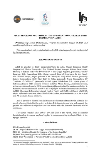 1
FINAL REPORT OF NGO “ASSOCIATION OF PARENTS OF CHILDREN WITH
DISABILITIES” (ARDI)
Prepared by: Seinep Dyikanbaeva, Program Coordinator, lawyer of ARDI and
mobilizer of the Network’s first project.
This report reflects only project activities of ARDI, objectives and events implemented
by the organization.
ACKNOWLEDGEMENTS
ARDI is grateful to ICCO Cooperation/Kerk in Actie, Gulzat Temirova (ICCO
Cooperation), Shaten Toktogaziev, first National Project Manager, Gulnur Saparkulova,
Ministry of Labour and Social Development of the Kyrgyz Republic, personally Minister
Bazarbaev K.B., Suyunalieva B.Sh., Alybaeva Janyl, Head of Department for the Elderly
and Disabled People, project partners of PF "Family to Every Child" in Osh, personally
Zeinep Eshmuratova, NGO "Nur Bala" in Talas, personally Jyldyz Turdugulova, PF
"Institute of Childhood", personally invited expert Dzhakubova N.I., expert group of
Tatyana Arhipova, PhD, associate professor in IUCA, Alieva Ainura, Amerkhanova Sania,
acting associate professor in INDO under Bishkek Humanitarian University named after K.
Karasaev, inclusive education expert of the WB project "Global Partnership for Education"
in MES KR, expert Dzhumabaeva Janyl, Head of Family and Children Office at MLSD KR,
expert Kydykbaeva Svetlana, PhD, Eshenkulova Karakoz, social worker of ARDI, ARDI staff
and PR-specialist Ainura Chotueva.
Also to parents of children with disabilities and members of the network and to all the
people who contributed to the project activities. It is thanks to your help and support, the
project has achieved its objectives and we believe that the initiative launched will be
continued.
"The words "invalid" and "LOVZ" are still used in the report, since in national
legislation these terms are used and applied in many normative legal acts (NLAs) in the
Kyrgyz Republic.
Abbreviations:
KR - Kyrgyz Republic
JK KR - Jogorku Kenesh of the Kyrgyz Republic (Parliament)
MSD KR - Ministry of Social Development of the Kyrgyz Republic1
Project - "Empowering parents of children with disabilities"
ARDI - NGO Association of Parents of Children with Disabilities (ARDI)
1
At the time of the project implementation, the Ministry of Labour and Social Development of the Kyrgyz Republic was
named the Ministry of Social Development of the Kyrgyz Republic (MSD KR).
 