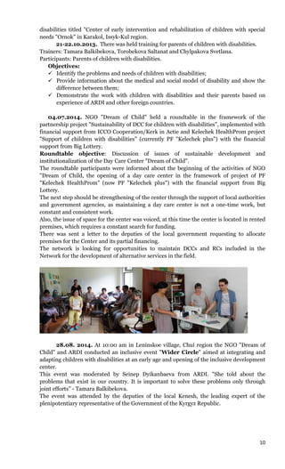 10
disabilities titled "Center of early intervention and rehabilitation of children with special
needs "Ornok" in Karakol, Issyk-Kul region.
21-22.10.2013. There was held training for parents of children with disabilities.
Trainers: Tamara Balkibekova, Torobekova Saltanat and Chylpakova Svetlana.
Participants: Parents of children with disabilities.
Objectives:
 Identify the problems and needs of children with disabilities;
 Provide information about the medical and social model of disability and show the
difference between them;
 Demonstrate the work with children with disabilities and their parents based on
experience of ARDI and other foreign countries.
04.07.2014. NGO "Dream of Child" held a roundtable in the framework of the
partnership project "Sustainability of DCC for children with disabilities", implemented with
financial support from ICCO Cooperation/Kerk in Actie and Kelechek HealthProm project
"Support of children with disabilities" (currently PF "Kelechek plus") with the financial
support from Big Lottery.
Roundtable objective: Discussion of issues of sustainable development and
institutionalization of the Day Care Center "Dream of Child".
The roundtable participants were informed about the beginning of the activities of NGO
"Dream of Child, the opening of a day care center in the framework of project of PF
"Kelechek HealthProm" (now PF "Kelechek plus") with the financial support from Big
Lottery.
The next step should be strengthening of the center through the support of local authorities
and government agencies, as maintaining a day care center is not a one-time work, but
constant and consistent work.
Also, the issue of space for the center was voiced, at this time the center is located in rented
premises, which requires a constant search for funding.
There was sent a letter to the deputies of the local government requesting to allocate
premises for the Center and its partial financing.
The network is looking for opportunities to maintain DCCs and RCs included in the
Network for the development of alternative services in the field.
28.08. 2014. At 10:00 am in Leninskoe village, Chui region the NGO "Dream of
Child" and ARDI conducted an inclusive event "Wider Circle" aimed at integrating and
adapting children with disabilities at an early age and opening of the inclusive development
center.
This event was moderated by Seinep Dyikanbaeva from ARDI. "She told about the
problems that exist in our country. It is important to solve these problems only through
joint efforts" - Tamara Balkibekova.
The event was attended by the deputies of the local Kenesh, the leading expert of the
plenipotentiary representative of the Government of the Kyrgyz Republic.
 