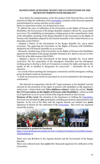 13
RATIFICATION ACTIVITIES "RATIFY THE UN CONVENTION ON THE
RIGHTS OF PERSONS WITH DISABILITY"
Even before the implementation of the first project of the Network there were held
activities to lobby the ratification of the Convention, members of the Network organized
and participated in various activities on the subject.
Below is a quote from a letter /61/18 dated 08.01.2013.
"To address the issue of ratification of the Convention on the Rights of Persons with
Disabilities, the Government of the Kyrgyz Republic adopted a Decree No. 324-p dated
29.07.2011 "On establishing an interagency working group on the comprehensive study
of the advisability of joining of the Kyrgyz Republic to the Convention on the Rights of
Persons with Disabilities adopted by the General Assembly of the United Nations on 13
December 2006 (UNGA)".
- Adopted a Decree of the Government of the Kyrgyz Republic No. 422-p dated
16.09.2011 "On approving the Convention on the Rights of Persons with Disabilities
adopted by the UN General Assembly on 13.12.2006”;
- Received a certified copy of the Convention on the Rights of Persons with Disabilities
signed by the President of the Kyrgyz Republic Otunbaeva R.I. dated 21.09.2011 in New
York City at the 66th session of the UNGA.
– Adopted a Decree of the Government of the Kyrgyz Republic No. 273-p dated
15.06.2012 "On the composition of the interagency committee and the interagency
working group to develop a draft set of measures to ensure the rights and improve the
quality of life of disabled in Kyrgyzstan for 2013-2018" – hereinafter the set of
measures.
- As a result of three meetings the interagency commission and the interagency working
group developed a draft set of measures;
- A draft set of measures (ref.No.6/7229 dated 20.12.2012) submitted to the interagency
commission".
The Network in conjunction with the PF "Legal assistance to the disabled" and the
network for the protection of the rights of persons with disabilities in KR organized a
social event - a festive flash mob "Give children a future" within the activity "Ratify
the UN Convention on the Rights of Persons with Disabilities", which was held
on 16 April from 12:00 to 14:00 in front of the Jogorku Kenesh in Chui Avenue.
Purpose of the event: Pay attention to the importance of ratifying the Convention.
The event was attended by 300 participants, including government representatives and
deputies. At the end of the flash mob the Jogorku Kenesh was handed over 5000
signatures of citizens for the ratification of the Convention. This event was organized
around the country.
Information is posted on Facebook
https://www.facebook.com/media/set/?set=a.766413776790859.1073741868.1024253
76523039&type=3
There were sent 8 letters to the Jogorku Kenesh and the Government of the Kyrgyz
Republic.
There were collected more than 5000 (five thousand) signatures for ratification of the
Convention.
 