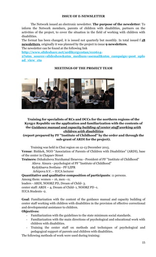 15
ISSUE OF E-NEWSLETTER
The Network issued an electronic newsletter. The purpose of the newsletter: To
inform the Network members, parents of children with disabilities, partners on the
activities of the project, to cover the situation in the field of working with children with
disabilities.
The format has been changed, it is issued not quarterly but monthly. In total issued f 18
newsletters, originally it was planned by the project to issue 9 newsletters.
The newsletter can be found at the following link
http://www.slideshare.net/ardikyrgyzstan/010614-
2?utm_source=slideshow&utm_medium=ssemail&utm_campaign=post_uplo
ad_view_cta
MEETINGS OF THE PROJECT TEAM
Training for specialists of RCs and DCCs for the northern regions of the
Kyrgyz Republic on the application and familiarization with the contents of
the Guidance manual and capacity building of center staff working with
children with disabilities
(report prepared by PF "Institute of Childhood" by the order and through the
sub-grant of ARDI for the project).
Training was held in Chui region on 12-13 December 2015.
Venue: Bishkek, NGO "Association of Parents of Children with Disabilities" (ARDI), base
of the center in Chapaev Street
Trainers: Dzhakubova Nurzhamal Ibraevna - President of PF "Institute of Childhood"
Alieva Ainura - psychologist of PF "Institute of Childhood"
Kydykbaeva Svetlana - PF LZPR
Arhipova S.V. – IUCA lecturer
Quantitative and qualitative composition of participants: 11 persons.
Among them: women – 16, men - 0;
leaders - ARDI, NOORZ PD, Dream of Child- 3.
center staff: ARDI – 4, Dream of Child- 1, NOORZ PD -1.
IUCA Students -2.
Goal: Familiarization with the content of the guidance manual and capacity building of
center staff working with children with disabilities in the provision of effective correctional
and developmental assistance to children.
Objectives:
- Familiarization with the guidelines to the state minimum social standards.
- Familiarization with the main directions of psychological and educational work with
children with disabilities.
- Training the center staff on methods and techniques of psychological and
pedagogical support of parents and children with disabilities.
The following methods of work were used during training:
 