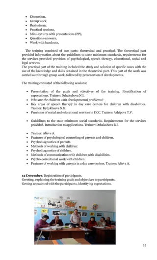 16
 Discussion,
 Group work,
 Brainstorm,
 Practical sessions,
 Mini-lectures with presentations (РР),
 Questions-answers,
 Work with handouts,
The training consisted of two parts: theoretical and practical. The theoretical part
provided information about the guidelines to state minimum standards, requirements for
the services provided provision of psychological, speech therapy, educational, social and
legal services.
The practical part of the training included the study and solution of specific cases with the
use of the knowledge and skills obtained in the theoretical part. This part of the work was
carried out through group work, followed by presentation of developments.
The training consisted of the following sessions:
 Presentation of the goals and objectives of the training. Identification of
expectations. Trainer: Dzhakubova N.I.
 Who are the children with developmental problems?
 Key areas of speech therapy in day care centers for children with disabilities.
Trainer: Kydykbaeva S.B.
 Provision of social and educational services in DCC. Trainer: Arhipova T.V.
 Guidelines to the state minimum social standards. Requirements for the services
provided. Introduction to applications. Trainer: Dzhakubova N.I.
 Trainer: Alieva A.
 Features of psychological counseling of parents and children.
 Psychodiagnostics of parents.
 Methods of working with children:
 Psychodiagnostics of children.
 Methods of communication with children with disabilities.
 Psycho-correctional work with children.
 Features of working with parents in a day care centers. Trainer: Alieva A.
12 December. Registration of participants.
Greeting, explaining the training goals and objectives to participants.
Getting acquainted with the participants, identifying expectations.
 