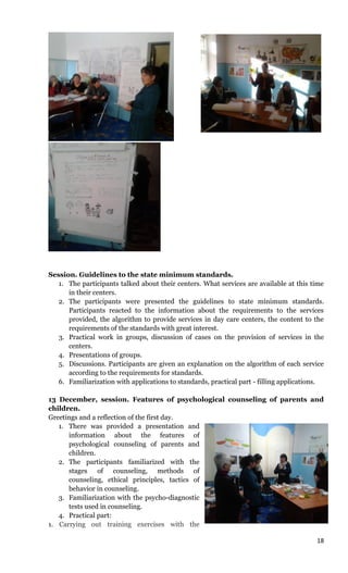 18
Session. Guidelines to the state minimum standards.
1. The participants talked about their centers. What services are available at this time
in their centers.
2. The participants were presented the guidelines to state minimum standards.
Participants reacted to the information about the requirements to the services
provided, the algorithm to provide services in day care centers, the content to the
requirements of the standards with great interest.
3. Practical work in groups, discussion of cases on the provision of services in the
centers.
4. Presentations of groups.
5. Discussions. Participants are given an explanation on the algorithm of each service
according to the requirements for standards.
6. Familiarization with applications to standards, practical part - filling applications.
13 December, session. Features of psychological counseling of parents and
children.
Greetings and a reflection of the first day.
1. There was provided a presentation and
information about the features of
psychological counseling of parents and
children.
2. The participants familiarized with the
stages of counseling, methods of
counseling, ethical principles, tactics of
behavior in counseling.
3. Familiarization with the psycho-diagnostic
tests used in counseling.
4. Practical part:
1. Carrying out training exercises with the
 