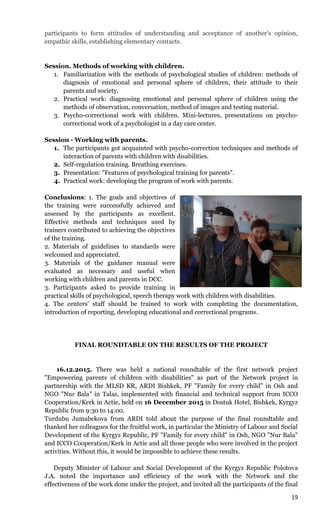 19
participants to form attitudes of understanding and acceptance of another's opinion,
empathic skills, establishing elementary contacts.
Session. Methods of working with children.
1. Familiarization with the methods of psychological studies of children: methods of
diagnosis of emotional and personal sphere of children, their attitude to their
parents and society.
2. Practical work: diagnosing emotional and personal sphere of children using the
methods of observation, conversation, method of images and testing material.
3. Psycho-correctional work with children. Mini-lectures, presentations on psycho-
correctional work of a psychologist in a day care center.
Session - Working with parents.
1. The participants got acquainted with psycho-correction techniques and methods of
interaction of parents with children with disabilities.
2. Self-regulation training. Breathing exercises.
3. Presentation: "Features of psychological training for parents".
4. Practical work: developing the program of work with parents.
Conclusions: 1. The goals and objectives of
the training were successfully achieved and
assessed by the participants as excellent.
Effective methods and techniques used by
trainers contributed to achieving the objectives
of the training.
2. Materials of guidelines to standards were
welcomed and appreciated.
3. Materials of the guidance manual were
evaluated as necessary and useful when
working with children and parents in DCC.
3. Participants asked to provide training in
practical skills of psychological, speech therapy work with children with disabilities.
4. The centers’ staff should be trained to work with completing the documentation,
introduction of reporting, developing educational and correctional programs.
FINAL ROUNDTABLE ON THE RESULTS OF THE PROJECT
16.12.2015. There was held a national roundtable of the first network project
"Empowering parents of children with disabilities" as part of the Network project in
partnership with the MLSD KR, ARDI Bishkek, PF "Family for every child" in Osh and
NGO "Nur Bala" in Talas, implemented with financial and technical support from ICCO
Cooperation/Kerk in Actie, held on 16 December 2015 in Dostuk Hotel, Bishkek, Kyrgyz
Republic from 9:30 to 14:00.
Turdubu Jumabekova from ARDI told about the purpose of the final roundtable and
thanked her colleagues for the fruitful work, in particular the Ministry of Labour and Social
Development of the Kyrgyz Republic, PF "Family for every child" in Osh, NGO "Nur Bala"
and ICCO Cooperation/Kerk in Actie and all those people who were involved in the project
activities. Without this, it would be impossible to achieve these results.
Deputy Minister of Labour and Social Development of the Kyrgyz Republic Polotova
J.A. noted the importance and efficiency of the work with the Network and the
effectiveness of the work done under the project, and invited all the participants of the final
 