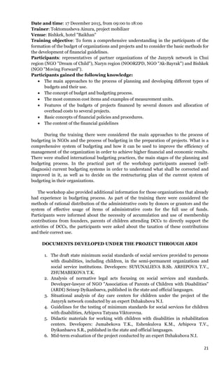 21
Date and time: 17 December 2015, from 09:00 to 18:00
Trainer: Toktomusheva Ainura, project mobilizer
Venue: Bishkek, hotel "Baikhan"
Training objective: To form a comprehensive understanding in the participants of the
formation of the budget of organizations and projects and to consider the basic methods for
the development of financial guidelines.
Participants: representatives of partner organizations of the Janyryk network in Chui
region (NGO "Dream of Child"), Naryn region (NOORZPD, NGO "Ak-Bayrak") and Bishkek
(NGO "Moving Forward").
Participants gained the following knowledge:
 The main approaches to the process of planning and developing different types of
budgets and their use.
 The concept of budget and budgeting process.
 The most common cost items and examples of measurement units.
 Features of the budgets of projects financed by several donors and allocation of
overhead costs to several projects.
 Basic concepts of financial policies and procedures.
 The content of the financial guidelines
During the training there were considered the main approaches to the process of
budgeting in NGOs and the process of budgeting in the preparation of projects. What is a
comprehensive system of budgeting and how it can be used to improve the efficiency of
management of the organization in order to achieve higher financial and economic results.
There were studied international budgeting practices, the main stages of the planning and
budgeting process. In the practical part of the workshop participants assessed (self-
diagnosis) current budgeting systems in order to understand what shall be corrected and
improved in it, as well as to decide on the restructuring plan of the current system of
budgeting in their organizations.
The workshop also provided additional information for those organizations that already
had experience in budgeting process. As part of the training there were considered the
methods of rational distribution of the administrative costs by donors or grantors and the
system of effective usage of items of administrative costs for the full use of funds.
Participants were informed about the necessity of accumulation and use of membership
contributions from founders, parents of children attending DCCs to directly support the
activities of DCCs, the participants were asked about the taxation of these contributions
and their correct use.
DOCUMENTS DEVELOPED UNDER THE PROJECT THROUGH ARDI
1. The draft state minimum social standards of social services provided to persons
with disabilities, including children, in the semi-permanent organizations and
social service institutions. Developers: SUYUNALIEVA B.Sh. ARHIPOVA T.V.,
ZHUMABEKOVA T.K.
2. Analysis of normative legal acts focusing on social services and standards.
Developer-lawyer of NGO "Association of Parents of Children with Disabilities"
(ARDI) Seinep Dyikanbaeva, published in the state and official languages.
3. Situational analysis of day care centers for children under the project of the
Janyryk network conducted by an expert Dzhakubova N.I.
4. Guidelines for the testing of minimum standards for social services for children
with disabilities, Arhipova Tatyana Viktorovna.
5. Didactic materials for working with children with disabilities in rehabilitation
centers. Developers: Jumabekova T.K., Eshenkulova K.M., Arhipova T.V.,
Dyikanbaeva S.R., published in the state and official languages.
6. Mid-term evaluation of the project conducted by an expert Dzhakubova N.I.
 