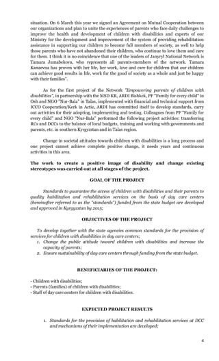 4
situation. On 6 March this year we signed an Agreement on Mutual Cooperation between
our organizations and plan to unite the experiences of parents who face daily challenges to
improve the health and development of children with disabilities and experts of our
Ministry for the development and improvement of the system of providing rehabilitation
assistance in supporting our children to become full members of society, as well to help
those parents who have not abandoned their children, who continue to love them and care
for them. I think it is no coincidence that one of the leaders of Janyryl National Network is
Tamara Jumabekova, who represents all parents-members of the network. Tamara
Kanaevna has proven with her life, her work, love and care for children that our children
can achieve good results in life, work for the good of society as a whole and just be happy
with their families".
As for the first project of the Network "Empowering parents of children with
disabilities", in partnership with the MSD KR, ARDI Bishkek, PF "Family for every child" in
Osh and NGO "Nur-Bala" in Talas, implemented with financial and technical support from
ICCO Cooperation/Kerk in Actie, ARDI has committed itself to develop standards, carry
out activities for their adopting, implementing and testing. Colleagues from PF "Family for
every child" and NGO "Nur-Bala" performed the following project activities: transferring
RCs and DCCs to the balance of local budgets, training and working with governments and
parents, etc. in southern Kyrgyzstan and in Talas region.
Change in societal attitudes towards children with disabilities is a long process and
one project cannot achieve complete positive change, it needs years and continuous
activities in this area.
The work to create a positive image of disability and change existing
stereotypes was carried out at all stages of the project.
GOAL OF THE PROJECT
Standards to guarantee the access of children with disabilities and their parents to
quality habilitation and rehabilitation services on the basis of day care centers
(hereinafter referred to as the "standards") funded from the state budget are developed
and approved in Kyrgyzstan by 2015;
OBJECTIVES OF THE PROJECT
To develop together with the state agencies common standards for the provision of
services for children with disabilities in day care centers;
1. Change the public attitude toward children with disabilities and increase the
capacity of parents;
2. Ensure sustainability of day care centers through funding from the state budget.
BENEFICIARIES OF THE PROJECT:
- Children with disabilities;
- Parents (families) of children with disabilities;
- Staff of day care centers for children with disabilities.
EXPECTED PROJECT RESULTS
1. Standards for the provision of habilitation and rehabilitation services at DCC
and mechanisms of their implementation are developed;
 