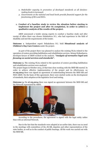 5
2. Stakeholder capacity in promotion of developed standards at all decision-
making levels is increased;
3. Governments at the national and local levels provide financial support for the
functioning of RCs and DCCs.
1. Conduct of a baseline study to review the situation before starting to
implement the project and after its completion, in order to achieve a
qualitative analysis of the results of the project.
ARDI announced a tender among experts to conduct a baseline study and after
receipt of offers there was chosen Dzhakubova N.I., who had experience in the field of
disability and met the requirements of the tender.
Outcome 1. Independent expert Dzhakubova N.I. held Situational analysis of
Children's Day Care Centers under the project.
As part of the project there was planned to analyze the existing NLAs related to the
operation of centers providing habilitation and rehabilitation services. Seinep Dyikanbaeva,
developer-lawyer of ARDI worked on the analysis. "Analysis of normative legal acts
focusing on social services and standards".
Outcome 2. The existing NLAs related to the operation of centers providing habilitation
and rehabilitation services were analyzed.
The project began in October 2013, at that time close working with the MSD KR started. In
order to achieve effective implementation of the project and its effectiveness on
07.03.2014 there was signed an agreement of understanding between the MSD KR and
NGO ARDI. On the basis of this agreement, there were started works on the development
of standards, their adoption at the legislative level and testing.
Outcome 3. On 07.03.2014 there was signed an agreement between the MSD KR and
the Network represented by ARDI.
According to the procedures, the agreement is signed with the legal entity rather
than with an informal Network.
Due to the fact that the standards were adopted at an earlier date, there was no need
in the meetings with committees of the JK KR, deputies and other representatives of the
state bodies, as well as in the conduct of public hearings. All the work was carried out with
the MSD KR.
 