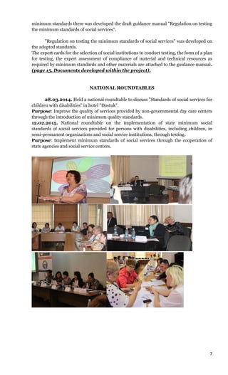 7
minimum standards there was developed the draft guidance manual "Regulation on testing
the minimum standards of social services".
"Regulation on testing the minimum standards of social services" was developed on
the adopted standards.
The expert cards for the selection of social institutions to conduct testing, the form of a plan
for testing, the expert assessment of compliance of material and technical resources as
required by minimum standards and other materials are attached to the guidance manual.
(page 15, Documents developed within the project).
NATIONAL ROUNDTABLES
28.03.2014. Held a national roundtable to discuss "Standards of social services for
children with disabilities" in hotel "Dostuk".
Purpose: Improve the quality of services provided by non-governmental day care centers
through the introduction of minimum quality standards.
12.02.2015. National roundtable on the implementation of state minimum social
standards of social services provided for persons with disabilities, including children, in
semi-permanent organizations and social service institutions, through testing.
Purpose: Implement minimum standards of social services through the cooperation of
state agencies and social service centers.
 