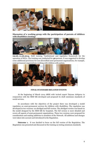 8
Discussion of a working group with the participation of parents of children
with disabilities (testing)
09.06.-11.06.2014. Held training "Institutional and legislative framework for the
operation of DCCs. The training was conducted for 40 persons. It was suggested to develop
some additional provisions for non-diversified semi-permanent organizations, for example,
semi-permanent organizations working with children with autism.
FINAL STANDARD-RELATED EVENTS
At the beginning of March 2014 ARDI with invited expert Tatyana Arhipova in
conjunction with the MSD KR developed and proposed its draft minimum standards of
social services.
In accordance with the objectives of the project there was developed a model
regulation on semi-permanent services for children with disabilities. The regulation was
developed in two versions: an abridged and full version. The abridged version was based on
the model designed by the MSD KR for hospitals. The full version is more detailed and
covers all aspects of semi-permanent organizations. These two versions were proposed for
consideration and making additions to members of the Network. All additions and changes
were taken into account and introduced in the Regulation.
Outcome 1. It was decided to focus on the full version of the Regulation. The
Regulation was presented and discussed at the training on testing minimum standards.
 