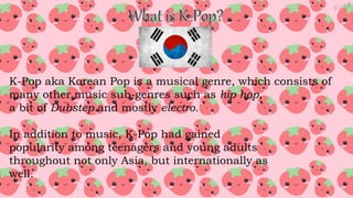K-Pop aka Korean Pop is a musical genre, which consists of
many other music sub-genres such as hip hop,
a bit of Dubstep and mostly electro.
In addition to music, K-Pop had gained
popularity among teenagers and young adults
throughout not only Asia, but internationally as
well.
 