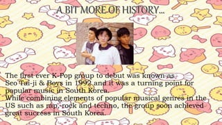 The first ever K-Pop group to debut was known as
Seo Tai-ji & Boys in 1992 and it was a turning point for
popular music in South Korea.
While combining elements of popular musical genres in the
US such as rap, rock and techno, the group soon achieved
great success in South Korea.
 